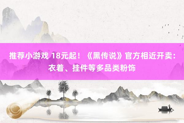 推荐小游戏 18元起！《黑传说》官方相近开卖：衣着、挂件等多品类粉饰