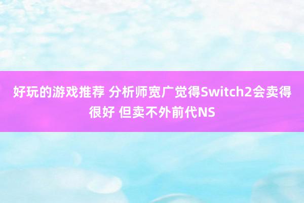 好玩的游戏推荐 分析师宽广觉得Switch2会卖得很好 但卖不外前代NS