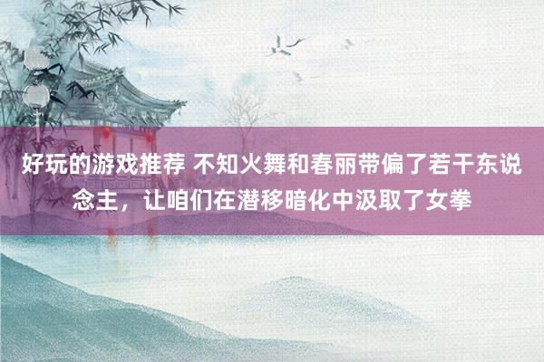 好玩的游戏推荐 不知火舞和春丽带偏了若干东说念主，让咱们在潜移暗化中汲取了女拳