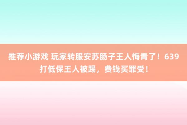 推荐小游戏 玩家转服安苏肠子王人悔青了！639打低保王人被踢，费钱买罪受！