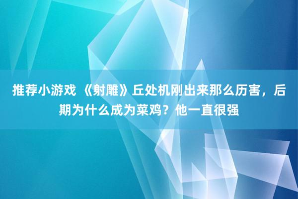 推荐小游戏 《射雕》丘处机刚出来那么历害，后期为什么成为菜鸡？他一直很强