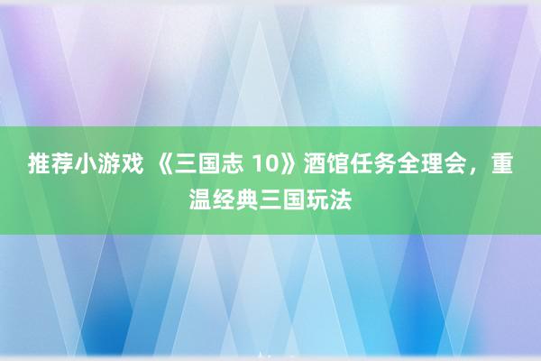 推荐小游戏 《三国志 10》酒馆任务全理会，重温经典三国玩法