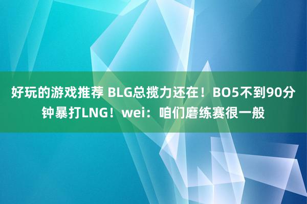 好玩的游戏推荐 BLG总揽力还在！BO5不到90分钟暴打LNG！wei：咱们磨练赛很一般