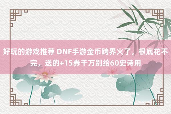 好玩的游戏推荐 DNF手游金币跨界火了，根底花不完，送的+15券千万别给60史诗用