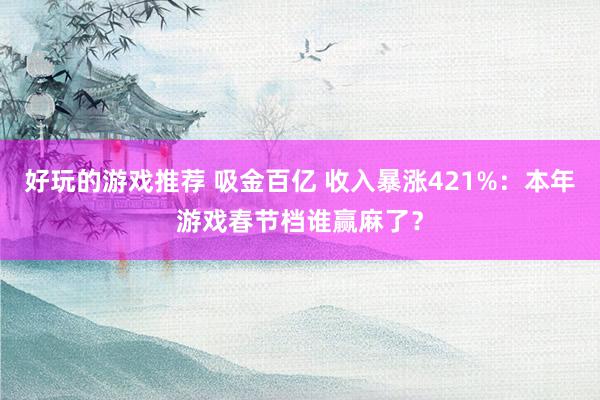 好玩的游戏推荐 吸金百亿 收入暴涨421%：本年游戏春节档谁赢麻了？