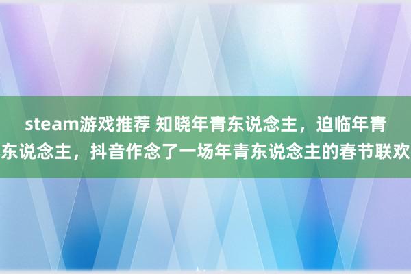 steam游戏推荐 知晓年青东说念主，迫临年青东说念主，抖音作念了一场年青东说念主的春节联欢