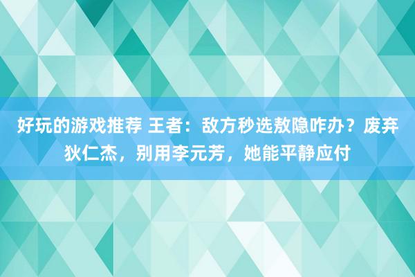 好玩的游戏推荐 王者：敌方秒选敖隐咋办？废弃狄仁杰，别用李元芳，她能平静应付