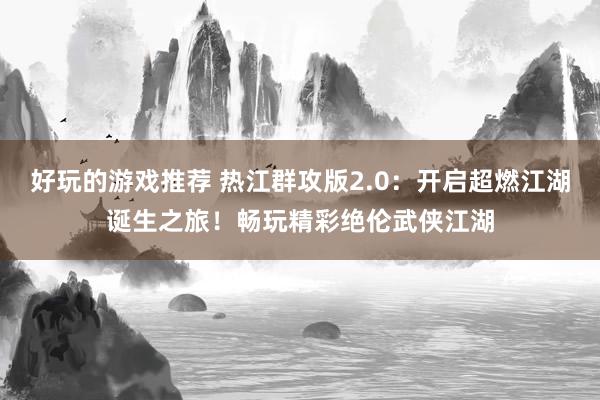 好玩的游戏推荐 热江群攻版2.0：开启超燃江湖诞生之旅！畅玩精彩绝伦武侠江湖