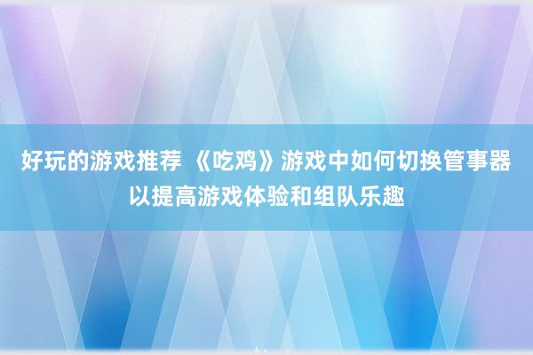 好玩的游戏推荐 《吃鸡》游戏中如何切换管事器以提高游戏体验和组队乐趣