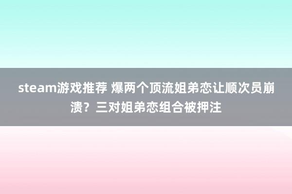 steam游戏推荐 爆两个顶流姐弟恋让顺次员崩溃？三对姐弟恋组合被押注