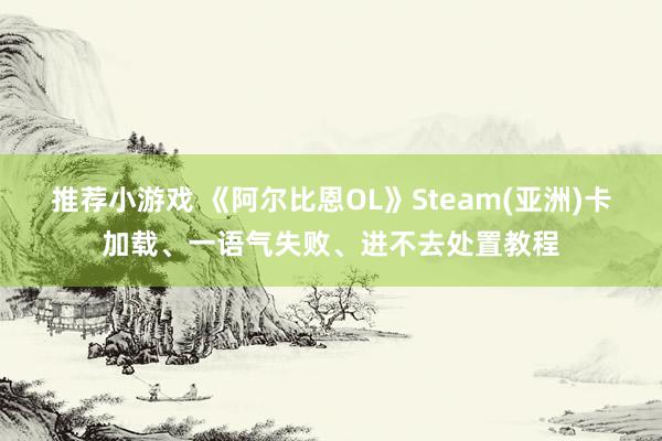 推荐小游戏 《阿尔比恩OL》Steam(亚洲)卡加载、一语气失败、进不去处置教程