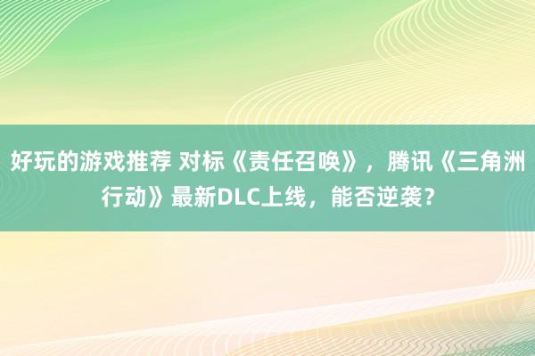 好玩的游戏推荐 对标《责任召唤》，腾讯《三角洲行动》最新DLC上线，能否逆袭？