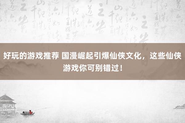 好玩的游戏推荐 国漫崛起引爆仙侠文化，这些仙侠游戏你可别错过！