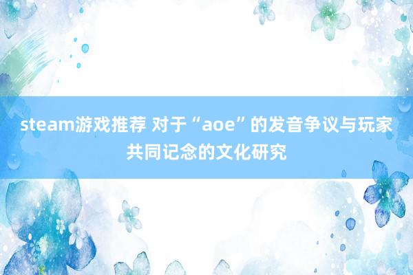 steam游戏推荐 对于“aoe”的发音争议与玩家共同记念的文化研究