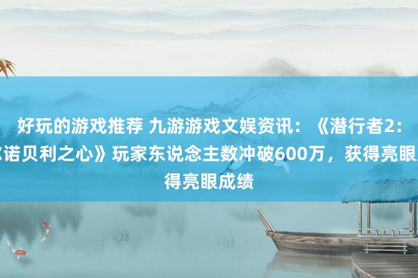 好玩的游戏推荐 九游游戏文娱资讯：《潜行者2：切尔诺贝利之心》玩家东说念主数冲破600万，获得亮眼成绩