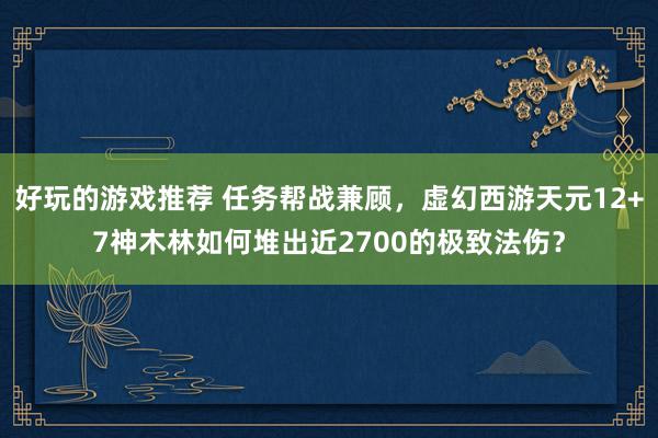 好玩的游戏推荐 任务帮战兼顾，虚幻西游天元12+7神木林如何堆出近2700的极致法伤？