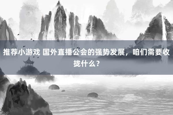 推荐小游戏 国外直播公会的强势发展，咱们需要收拢什么？