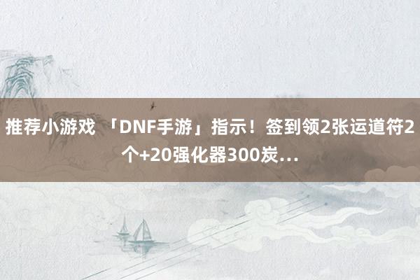 推荐小游戏 「DNF手游」指示！签到领2张运道符2个+20强化器300炭…