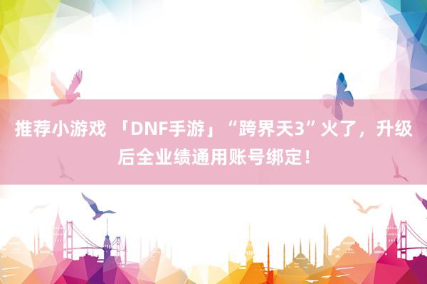 推荐小游戏 「DNF手游」“跨界天3”火了，升级后全业绩通用账号绑定！