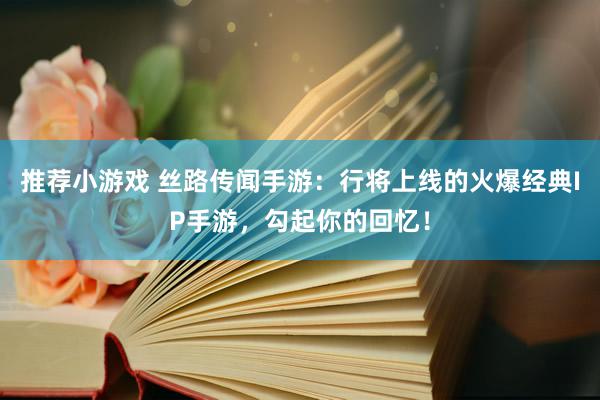 推荐小游戏 丝路传闻手游：行将上线的火爆经典IP手游，勾起你的回忆！